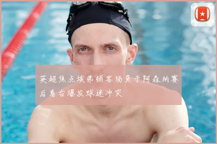 英超焦点埃弗顿客场负于阿森纳赛后看台爆发球迷冲突