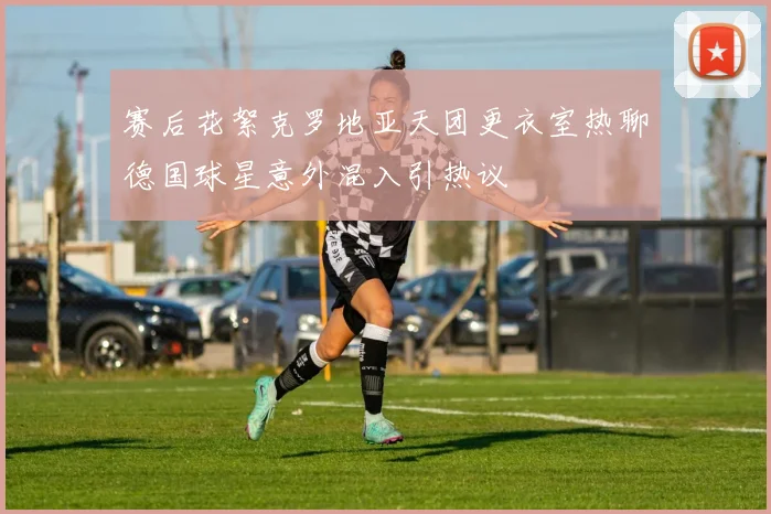 赛后花絮克罗地亚天团更衣室热聊德国球星意外混入引热议