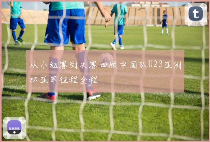 从小组赛到决赛回顾中国队U23亚洲杯亚军征程全程