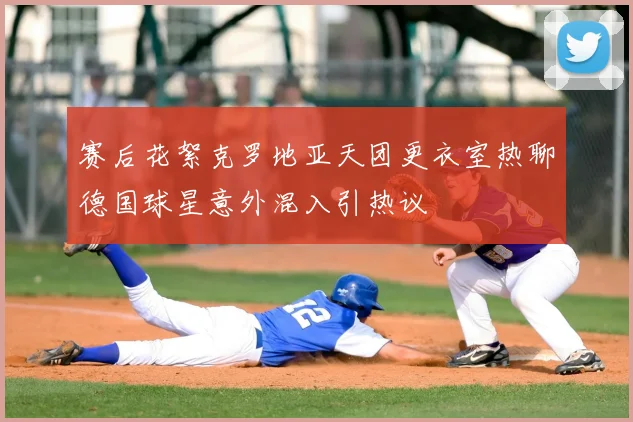 赛后花絮克罗地亚天团更衣室热聊德国球星意外混入引热议