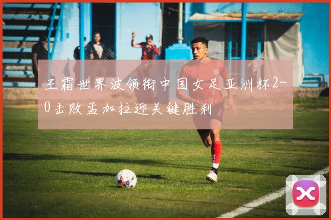 王霜世界波领衔中国女足亚洲杯2-0击败孟加拉迎关键胜利