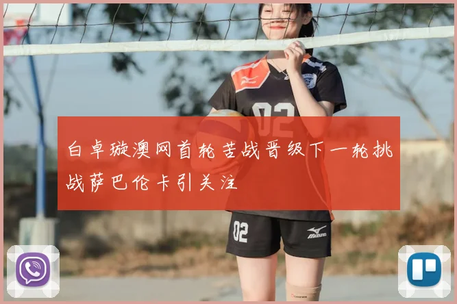 白卓璇澳网首轮苦战晋级下一轮挑战萨巴伦卡引关注