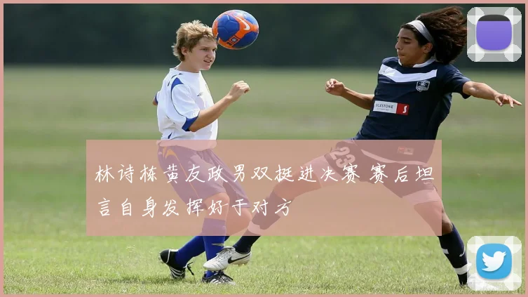 林诗栋黄友政男双挺进决赛 赛后坦言自身发挥好于对方