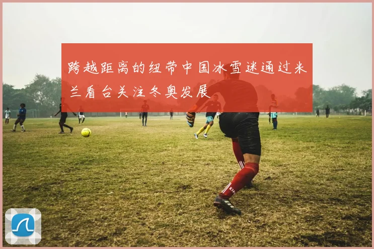 跨越距离的纽带中国冰雪迷通过米兰看台关注冬奥发展