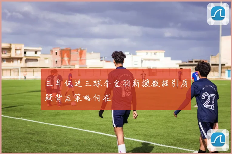 三年仅进三球李金羽新援数据引质疑背后策略何在