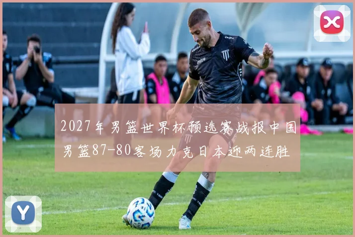 2027年男篮世界杯预选赛战报中国男篮87-80客场力克日本迎两连胜