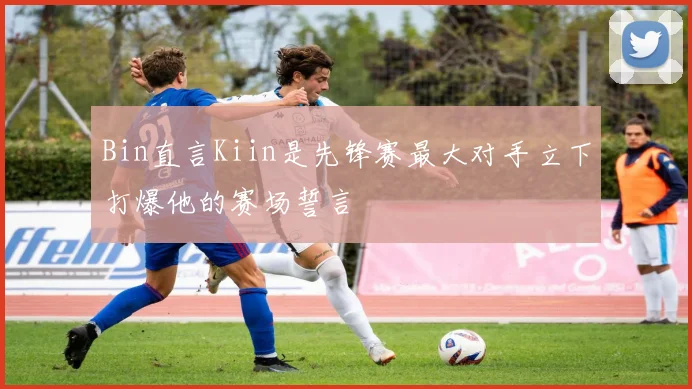 Bin直言Kiin是先锋赛最大对手立下打爆他的赛场誓言
