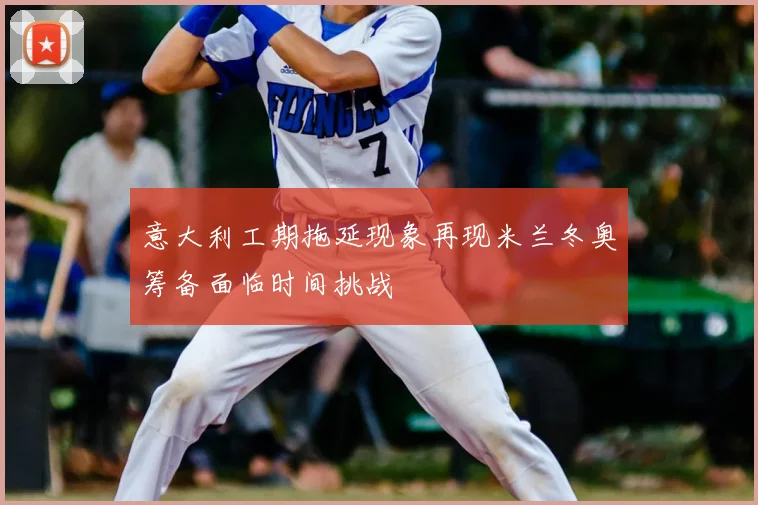 意大利工期拖延现象再现米兰冬奥筹备面临时间挑战