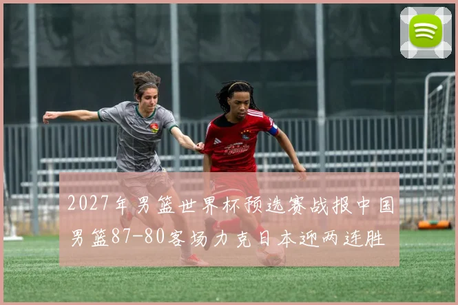 2027年男篮世界杯预选赛战报中国男篮87-80客场力克日本迎两连胜
