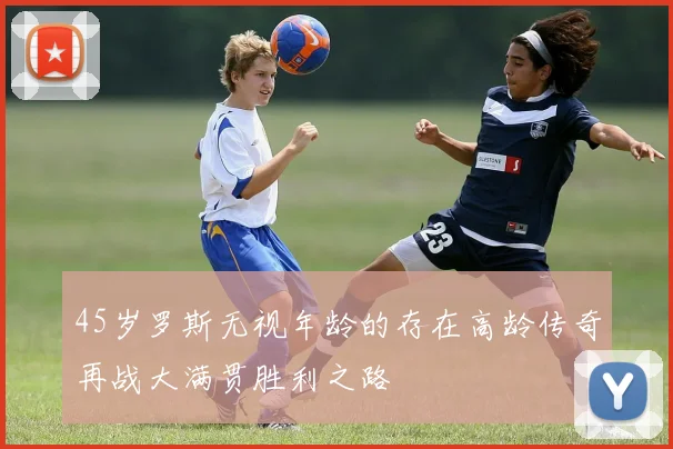 45岁罗斯无视年龄的存在高龄传奇再战大满贯胜利之路