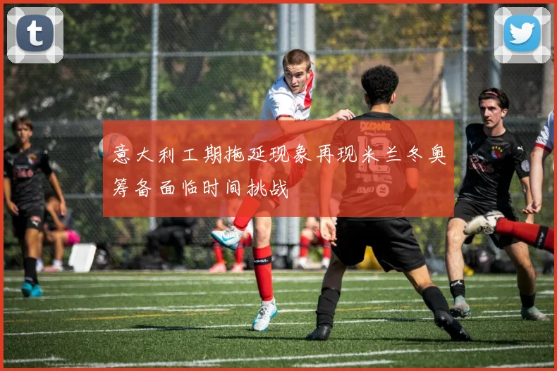 意大利工期拖延现象再现米兰冬奥筹备面临时间挑战