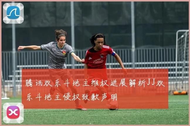 腾讯欢乐斗地主维权进展解析JJ欢乐斗地主侵权致歉声明