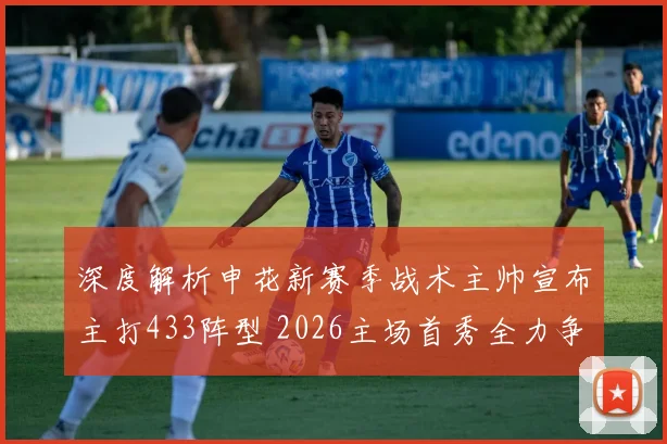 深度解析申花新赛季战术主帅宣布主打433阵型 2026主场首秀全力争胜