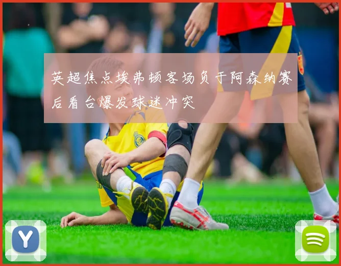 英超焦点埃弗顿客场负于阿森纳赛后看台爆发球迷冲突