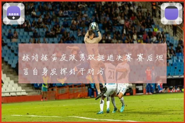 林诗栋黄友政男双挺进决赛 赛后坦言自身发挥好于对方